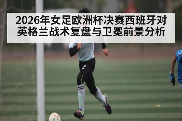 2026年女足欧洲杯决赛西班牙对英格兰战术复盘与卫冕前景分析