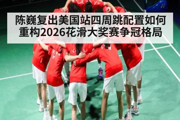 陈巍复出美国站四周跳配置如何重构2026花滑大奖赛争冠格局
