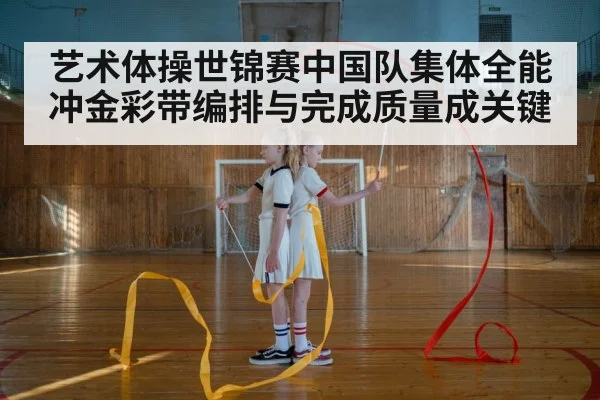 艺术体操世锦赛中国队集体全能冲金彩带编排与完成质量成关键