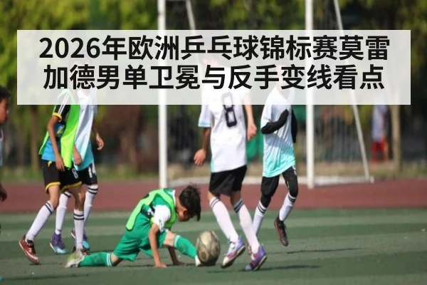 2026年欧洲乒乓球锦标赛莫雷加德男单卫冕与反手变线看点